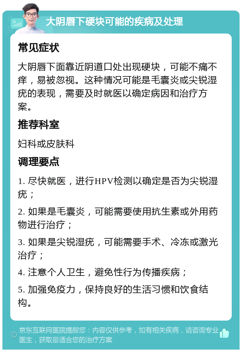 大阴唇下硬块可能的疾病及处理 常见症状 大阴唇下面靠近阴道口处出现硬块，可能不痛不痒，易被忽视。这种情况可能是毛囊炎或尖锐湿疣的表现，需要及时就医以确定病因和治疗方案。 推荐科室 妇科或皮肤科 调理要点 1. 尽快就医，进行HPV检测以确定是否为尖锐湿疣； 2. 如果是毛囊炎，可能需要使用抗生素或外用药物进行治疗； 3. 如果是尖锐湿疣，可能需要手术、冷冻或激光治疗； 4. 注意个人卫生，避免性行为传播疾病； 5. 加强免疫力，保持良好的生活习惯和饮食结构。