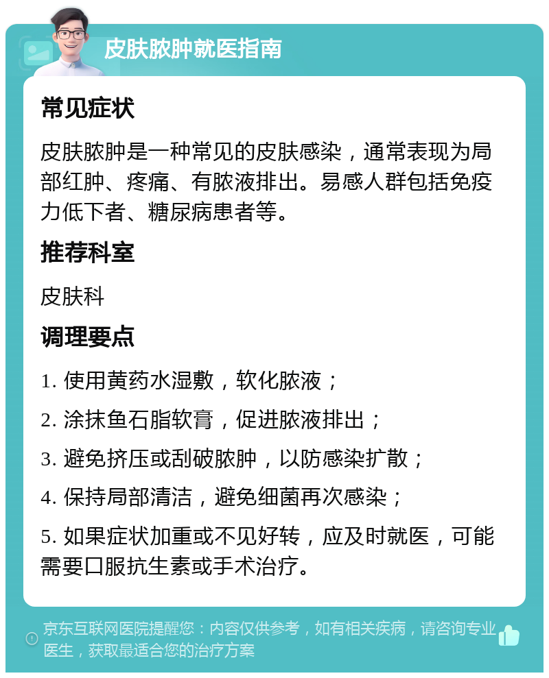 皮肤脓肿就医指南 常见症状 皮肤脓肿是一种常见的皮肤感染，通常表现为局部红肿、疼痛、有脓液排出。易感人群包括免疫力低下者、糖尿病患者等。 推荐科室 皮肤科 调理要点 1. 使用黄药水湿敷，软化脓液； 2. 涂抹鱼石脂软膏，促进脓液排出； 3. 避免挤压或刮破脓肿，以防感染扩散； 4. 保持局部清洁，避免细菌再次感染； 5. 如果症状加重或不见好转，应及时就医，可能需要口服抗生素或手术治疗。