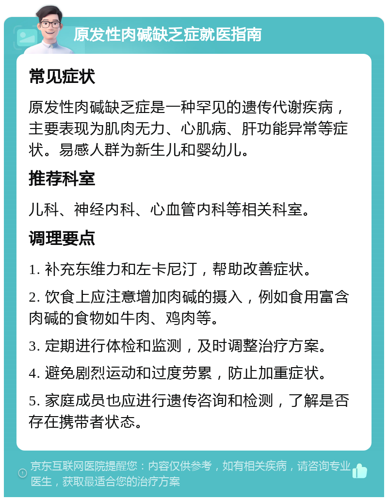 原发性肉碱缺乏症就医指南 常见症状 原发性肉碱缺乏症是一种罕见的遗传代谢疾病，主要表现为肌肉无力、心肌病、肝功能异常等症状。易感人群为新生儿和婴幼儿。 推荐科室 儿科、神经内科、心血管内科等相关科室。 调理要点 1. 补充东维力和左卡尼汀，帮助改善症状。 2. 饮食上应注意增加肉碱的摄入，例如食用富含肉碱的食物如牛肉、鸡肉等。 3. 定期进行体检和监测，及时调整治疗方案。 4. 避免剧烈运动和过度劳累，防止加重症状。 5. 家庭成员也应进行遗传咨询和检测，了解是否存在携带者状态。