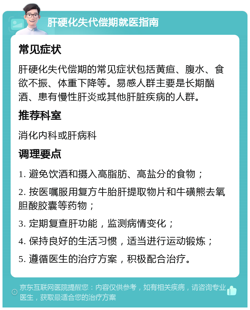 肝硬化失代偿期就医指南 常见症状 肝硬化失代偿期的常见症状包括黄疸、腹水、食欲不振、体重下降等。易感人群主要是长期酗酒、患有慢性肝炎或其他肝脏疾病的人群。 推荐科室 消化内科或肝病科 调理要点 1. 避免饮酒和摄入高脂肪、高盐分的食物； 2. 按医嘱服用复方牛胎肝提取物片和牛磺熊去氧胆酸胶囊等药物； 3. 定期复查肝功能，监测病情变化； 4. 保持良好的生活习惯，适当进行运动锻炼； 5. 遵循医生的治疗方案，积极配合治疗。