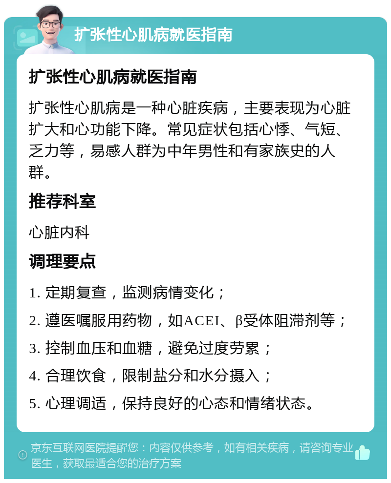 扩张性心肌病就医指南 扩张性心肌病就医指南 扩张性心肌病是一种心脏疾病，主要表现为心脏扩大和心功能下降。常见症状包括心悸、气短、乏力等，易感人群为中年男性和有家族史的人群。 推荐科室 心脏内科 调理要点 1. 定期复查，监测病情变化； 2. 遵医嘱服用药物，如ACEI、β受体阻滞剂等； 3. 控制血压和血糖，避免过度劳累； 4. 合理饮食，限制盐分和水分摄入； 5. 心理调适，保持良好的心态和情绪状态。