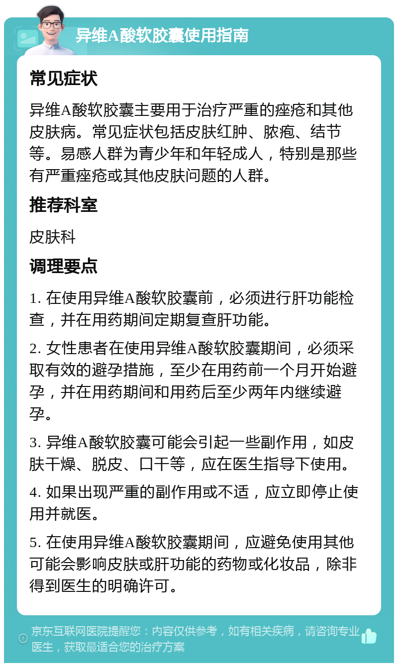 异维A酸软胶囊使用指南 常见症状 异维A酸软胶囊主要用于治疗严重的痤疮和其他皮肤病。常见症状包括皮肤红肿、脓疱、结节等。易感人群为青少年和年轻成人，特别是那些有严重痤疮或其他皮肤问题的人群。 推荐科室 皮肤科 调理要点 1. 在使用异维A酸软胶囊前，必须进行肝功能检查，并在用药期间定期复查肝功能。 2. 女性患者在使用异维A酸软胶囊期间，必须采取有效的避孕措施，至少在用药前一个月开始避孕，并在用药期间和用药后至少两年内继续避孕。 3. 异维A酸软胶囊可能会引起一些副作用，如皮肤干燥、脱皮、口干等，应在医生指导下使用。 4. 如果出现严重的副作用或不适，应立即停止使用并就医。 5. 在使用异维A酸软胶囊期间，应避免使用其他可能会影响皮肤或肝功能的药物或化妆品，除非得到医生的明确许可。