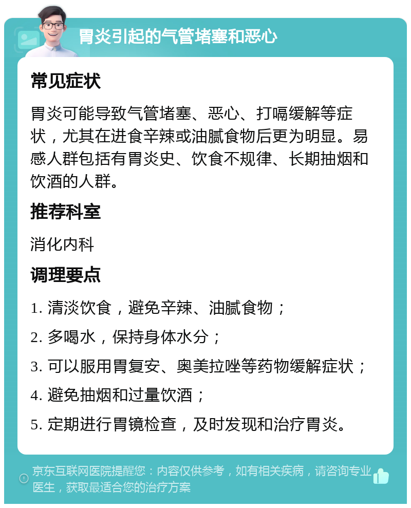 胃炎引起的气管堵塞和恶心 常见症状 胃炎可能导致气管堵塞、恶心、打嗝缓解等症状，尤其在进食辛辣或油腻食物后更为明显。易感人群包括有胃炎史、饮食不规律、长期抽烟和饮酒的人群。 推荐科室 消化内科 调理要点 1. 清淡饮食，避免辛辣、油腻食物； 2. 多喝水，保持身体水分； 3. 可以服用胃复安、奥美拉唑等药物缓解症状； 4. 避免抽烟和过量饮酒； 5. 定期进行胃镜检查，及时发现和治疗胃炎。