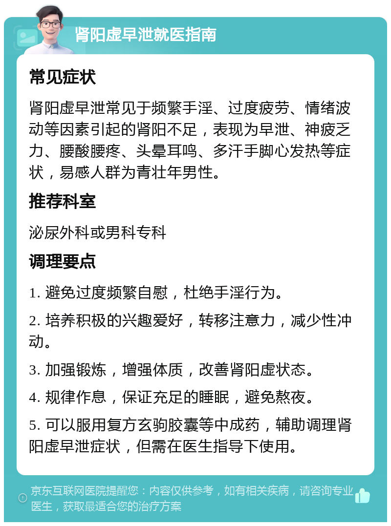 肾阳虚早泄就医指南 常见症状 肾阳虚早泄常见于频繁手淫、过度疲劳、情绪波动等因素引起的肾阳不足，表现为早泄、神疲乏力、腰酸腰疼、头晕耳鸣、多汗手脚心发热等症状，易感人群为青壮年男性。 推荐科室 泌尿外科或男科专科 调理要点 1. 避免过度频繁自慰，杜绝手淫行为。 2. 培养积极的兴趣爱好，转移注意力，减少性冲动。 3. 加强锻炼，增强体质，改善肾阳虚状态。 4. 规律作息，保证充足的睡眠，避免熬夜。 5. 可以服用复方玄驹胶囊等中成药，辅助调理肾阳虚早泄症状，但需在医生指导下使用。