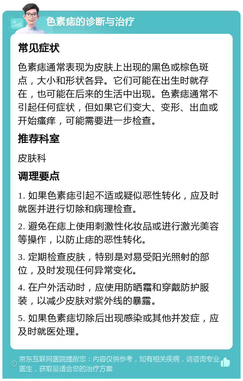 色素痣的诊断与治疗 常见症状 色素痣通常表现为皮肤上出现的黑色或棕色斑点，大小和形状各异。它们可能在出生时就存在，也可能在后来的生活中出现。色素痣通常不引起任何症状，但如果它们变大、变形、出血或开始瘙痒，可能需要进一步检查。 推荐科室 皮肤科 调理要点 1. 如果色素痣引起不适或疑似恶性转化，应及时就医并进行切除和病理检查。 2. 避免在痣上使用刺激性化妆品或进行激光美容等操作，以防止痣的恶性转化。 3. 定期检查皮肤，特别是对易受阳光照射的部位，及时发现任何异常变化。 4. 在户外活动时，应使用防晒霜和穿戴防护服装，以减少皮肤对紫外线的暴露。 5. 如果色素痣切除后出现感染或其他并发症，应及时就医处理。