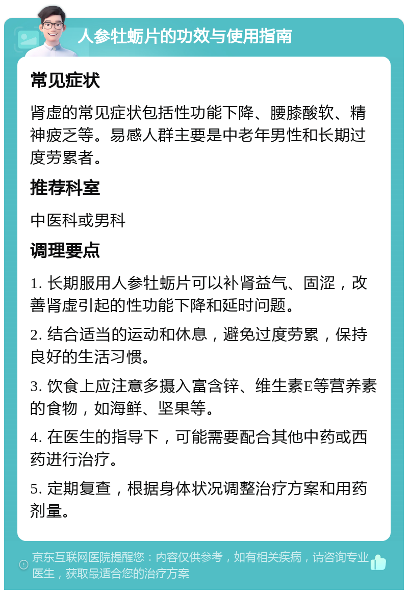 人参牡蛎片的功效与使用指南 常见症状 肾虚的常见症状包括性功能下降、腰膝酸软、精神疲乏等。易感人群主要是中老年男性和长期过度劳累者。 推荐科室 中医科或男科 调理要点 1. 长期服用人参牡蛎片可以补肾益气、固涩，改善肾虚引起的性功能下降和延时问题。 2. 结合适当的运动和休息，避免过度劳累，保持良好的生活习惯。 3. 饮食上应注意多摄入富含锌、维生素E等营养素的食物，如海鲜、坚果等。 4. 在医生的指导下，可能需要配合其他中药或西药进行治疗。 5. 定期复查，根据身体状况调整治疗方案和用药剂量。