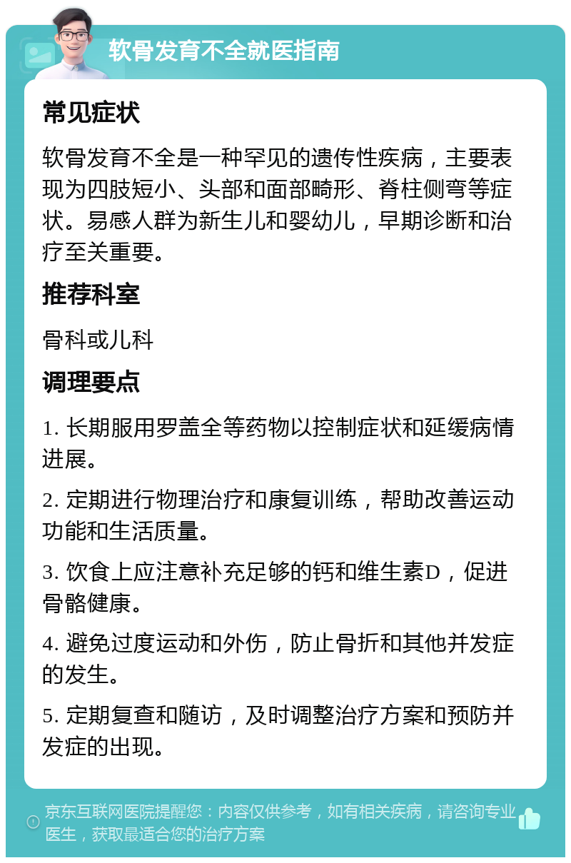 软骨发育不全就医指南 常见症状 软骨发育不全是一种罕见的遗传性疾病，主要表现为四肢短小、头部和面部畸形、脊柱侧弯等症状。易感人群为新生儿和婴幼儿，早期诊断和治疗至关重要。 推荐科室 骨科或儿科 调理要点 1. 长期服用罗盖全等药物以控制症状和延缓病情进展。 2. 定期进行物理治疗和康复训练，帮助改善运动功能和生活质量。 3. 饮食上应注意补充足够的钙和维生素D，促进骨骼健康。 4. 避免过度运动和外伤，防止骨折和其他并发症的发生。 5. 定期复查和随访，及时调整治疗方案和预防并发症的出现。