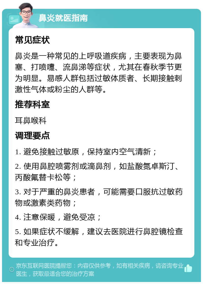 鼻炎就医指南 常见症状 鼻炎是一种常见的上呼吸道疾病，主要表现为鼻塞、打喷嚏、流鼻涕等症状，尤其在春秋季节更为明显。易感人群包括过敏体质者、长期接触刺激性气体或粉尘的人群等。 推荐科室 耳鼻喉科 调理要点 1. 避免接触过敏原，保持室内空气清新； 2. 使用鼻腔喷雾剂或滴鼻剂，如盐酸氮卓斯汀、丙酸氟替卡松等； 3. 对于严重的鼻炎患者，可能需要口服抗过敏药物或激素类药物； 4. 注意保暖，避免受凉； 5. 如果症状不缓解，建议去医院进行鼻腔镜检查和专业治疗。