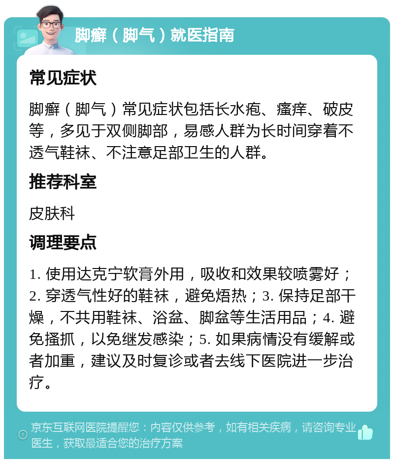 脚癣（脚气）就医指南 常见症状 脚癣（脚气）常见症状包括长水疱、瘙痒、破皮等，多见于双侧脚部，易感人群为长时间穿着不透气鞋袜、不注意足部卫生的人群。 推荐科室 皮肤科 调理要点 1. 使用达克宁软膏外用，吸收和效果较喷雾好；2. 穿透气性好的鞋袜，避免焐热；3. 保持足部干燥，不共用鞋袜、浴盆、脚盆等生活用品；4. 避免搔抓，以免继发感染；5. 如果病情没有缓解或者加重，建议及时复诊或者去线下医院进一步治疗。