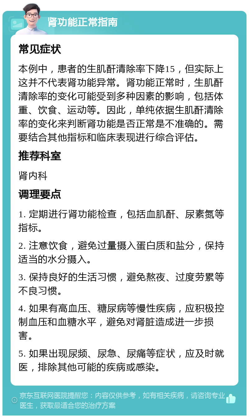 肾功能正常指南 常见症状 本例中，患者的生肌酐清除率下降15，但实际上这并不代表肾功能异常。肾功能正常时，生肌酐清除率的变化可能受到多种因素的影响，包括体重、饮食、运动等。因此，单纯依据生肌酐清除率的变化来判断肾功能是否正常是不准确的。需要结合其他指标和临床表现进行综合评估。 推荐科室 肾内科 调理要点 1. 定期进行肾功能检查，包括血肌酐、尿素氮等指标。 2. 注意饮食，避免过量摄入蛋白质和盐分，保持适当的水分摄入。 3. 保持良好的生活习惯，避免熬夜、过度劳累等不良习惯。 4. 如果有高血压、糖尿病等慢性疾病，应积极控制血压和血糖水平，避免对肾脏造成进一步损害。 5. 如果出现尿频、尿急、尿痛等症状，应及时就医，排除其他可能的疾病或感染。