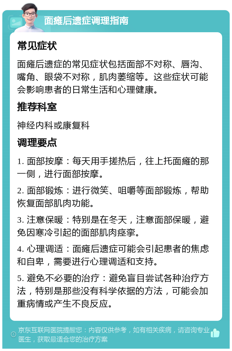 面瘫后遗症调理指南 常见症状 面瘫后遗症的常见症状包括面部不对称、唇沟、嘴角、眼袋不对称，肌肉萎缩等。这些症状可能会影响患者的日常生活和心理健康。 推荐科室 神经内科或康复科 调理要点 1. 面部按摩：每天用手搓热后，往上托面瘫的那一侧，进行面部按摩。 2. 面部锻炼：进行微笑、咀嚼等面部锻炼，帮助恢复面部肌肉功能。 3. 注意保暖：特别是在冬天，注意面部保暖，避免因寒冷引起的面部肌肉痉挛。 4. 心理调适：面瘫后遗症可能会引起患者的焦虑和自卑，需要进行心理调适和支持。 5. 避免不必要的治疗：避免盲目尝试各种治疗方法，特别是那些没有科学依据的方法，可能会加重病情或产生不良反应。