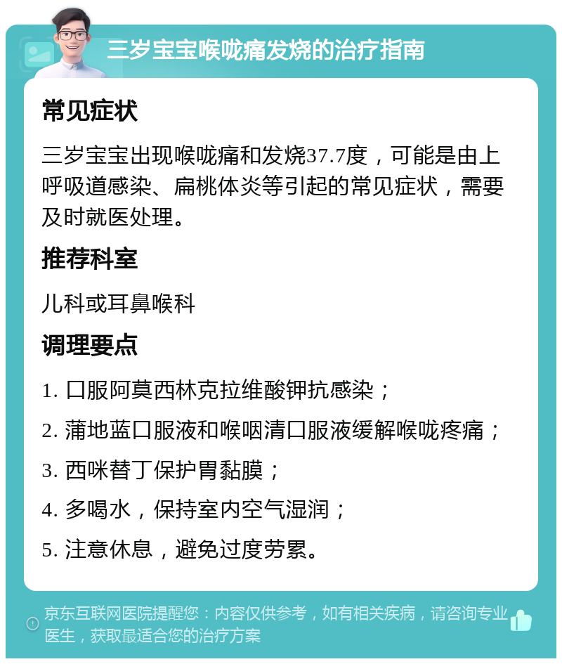 三岁宝宝喉咙痛发烧的治疗指南 常见症状 三岁宝宝出现喉咙痛和发烧37.7度，可能是由上呼吸道感染、扁桃体炎等引起的常见症状，需要及时就医处理。 推荐科室 儿科或耳鼻喉科 调理要点 1. 口服阿莫西林克拉维酸钾抗感染； 2. 蒲地蓝口服液和喉咽清口服液缓解喉咙疼痛； 3. 西咪替丁保护胃黏膜； 4. 多喝水，保持室内空气湿润； 5. 注意休息，避免过度劳累。