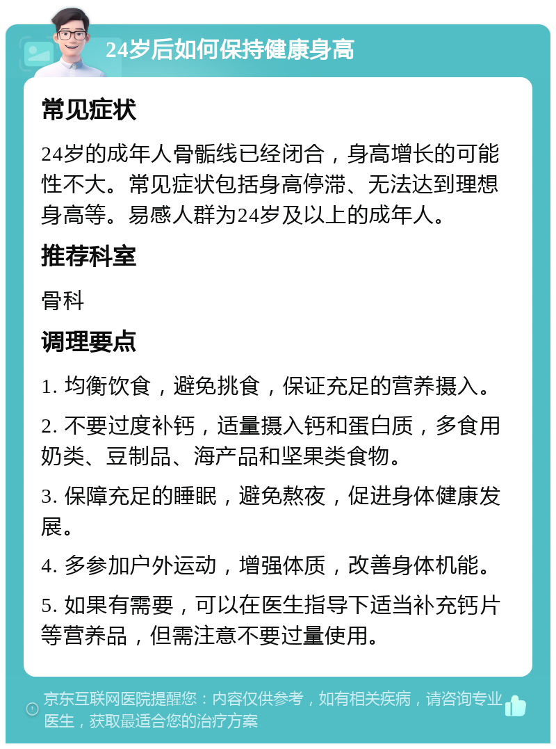 24岁后如何保持健康身高 常见症状 24岁的成年人骨骺线已经闭合，身高增长的可能性不大。常见症状包括身高停滞、无法达到理想身高等。易感人群为24岁及以上的成年人。 推荐科室 骨科 调理要点 1. 均衡饮食，避免挑食，保证充足的营养摄入。 2. 不要过度补钙，适量摄入钙和蛋白质，多食用奶类、豆制品、海产品和坚果类食物。 3. 保障充足的睡眠，避免熬夜，促进身体健康发展。 4. 多参加户外运动，增强体质，改善身体机能。 5. 如果有需要，可以在医生指导下适当补充钙片等营养品，但需注意不要过量使用。