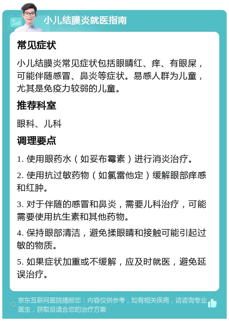 小儿结膜炎就医指南 常见症状 小儿结膜炎常见症状包括眼睛红、痒、有眼屎，可能伴随感冒、鼻炎等症状。易感人群为儿童，尤其是免疫力较弱的儿童。 推荐科室 眼科、儿科 调理要点 1. 使用眼药水（如妥布霉素）进行消炎治疗。 2. 使用抗过敏药物（如氯雷他定）缓解眼部痒感和红肿。 3. 对于伴随的感冒和鼻炎，需要儿科治疗，可能需要使用抗生素和其他药物。 4. 保持眼部清洁，避免揉眼睛和接触可能引起过敏的物质。 5. 如果症状加重或不缓解，应及时就医，避免延误治疗。