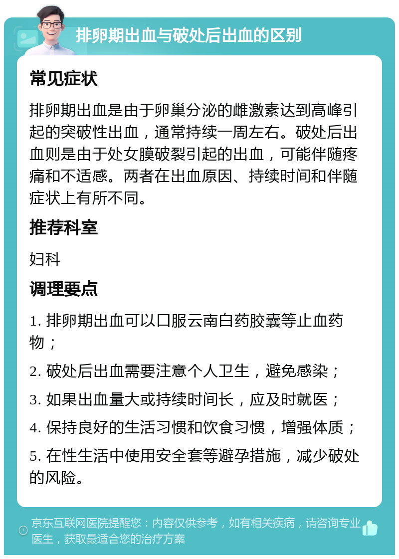 排卵期出血与破处后出血的区别 常见症状 排卵期出血是由于卵巢分泌的雌激素达到高峰引起的突破性出血，通常持续一周左右。破处后出血则是由于处女膜破裂引起的出血，可能伴随疼痛和不适感。两者在出血原因、持续时间和伴随症状上有所不同。 推荐科室 妇科 调理要点 1. 排卵期出血可以口服云南白药胶囊等止血药物； 2. 破处后出血需要注意个人卫生，避免感染； 3. 如果出血量大或持续时间长，应及时就医； 4. 保持良好的生活习惯和饮食习惯，增强体质； 5. 在性生活中使用安全套等避孕措施，减少破处的风险。