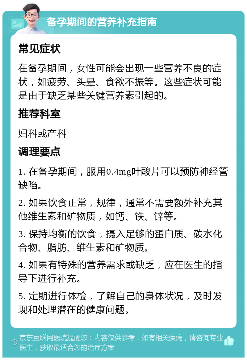 备孕期间的营养补充指南 常见症状 在备孕期间，女性可能会出现一些营养不良的症状，如疲劳、头晕、食欲不振等。这些症状可能是由于缺乏某些关键营养素引起的。 推荐科室 妇科或产科 调理要点 1. 在备孕期间，服用0.4mg叶酸片可以预防神经管缺陷。 2. 如果饮食正常，规律，通常不需要额外补充其他维生素和矿物质，如钙、铁、锌等。 3. 保持均衡的饮食，摄入足够的蛋白质、碳水化合物、脂肪、维生素和矿物质。 4. 如果有特殊的营养需求或缺乏，应在医生的指导下进行补充。 5. 定期进行体检，了解自己的身体状况，及时发现和处理潜在的健康问题。