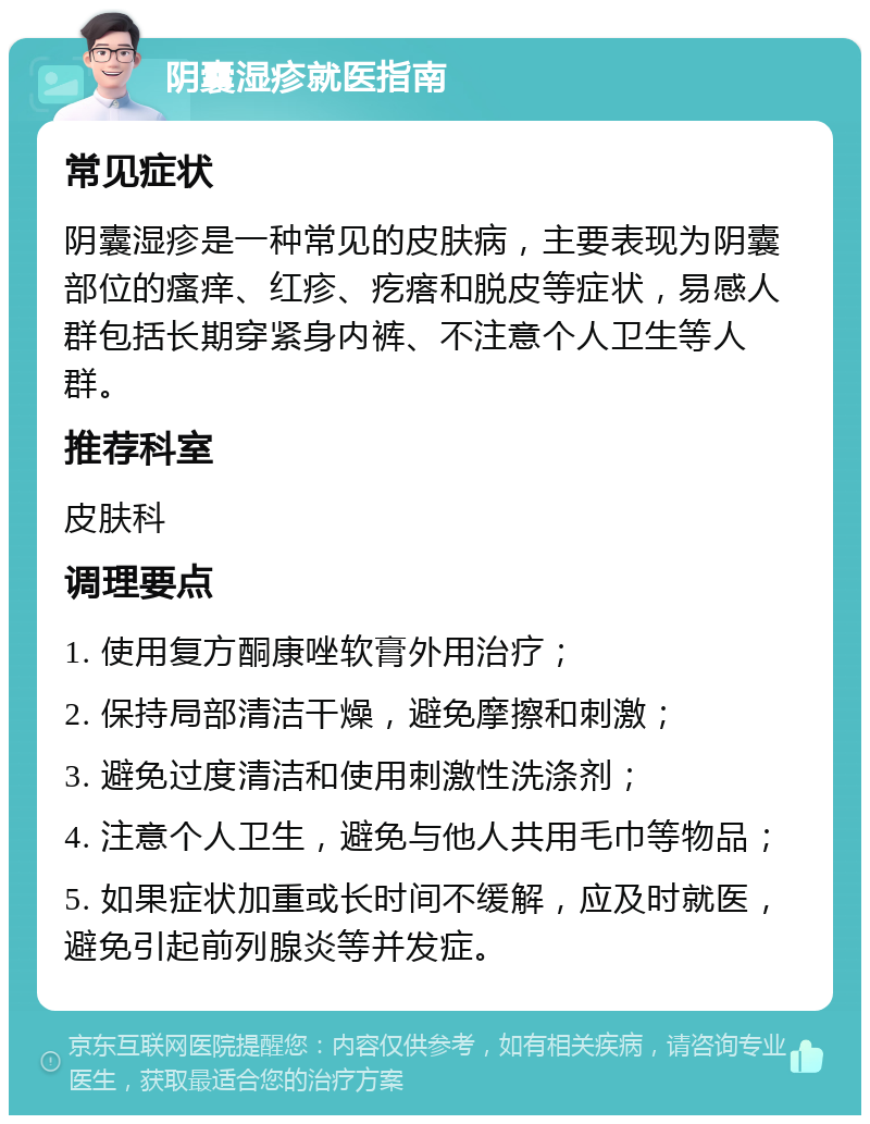 阴囊湿疹就医指南 常见症状 阴囊湿疹是一种常见的皮肤病，主要表现为阴囊部位的瘙痒、红疹、疙瘩和脱皮等症状，易感人群包括长期穿紧身内裤、不注意个人卫生等人群。 推荐科室 皮肤科 调理要点 1. 使用复方酮康唑软膏外用治疗； 2. 保持局部清洁干燥，避免摩擦和刺激； 3. 避免过度清洁和使用刺激性洗涤剂； 4. 注意个人卫生，避免与他人共用毛巾等物品； 5. 如果症状加重或长时间不缓解，应及时就医，避免引起前列腺炎等并发症。