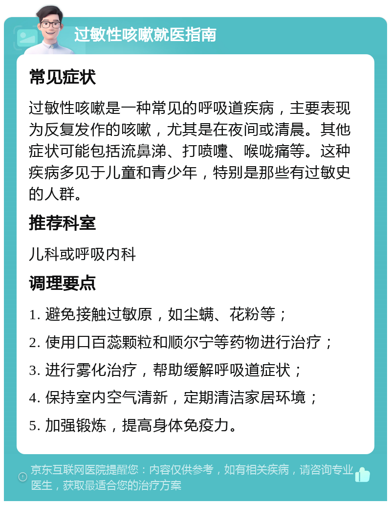 过敏性咳嗽就医指南 常见症状 过敏性咳嗽是一种常见的呼吸道疾病，主要表现为反复发作的咳嗽，尤其是在夜间或清晨。其他症状可能包括流鼻涕、打喷嚏、喉咙痛等。这种疾病多见于儿童和青少年，特别是那些有过敏史的人群。 推荐科室 儿科或呼吸内科 调理要点 1. 避免接触过敏原，如尘螨、花粉等； 2. 使用口百蕊颗粒和顺尔宁等药物进行治疗； 3. 进行雾化治疗，帮助缓解呼吸道症状； 4. 保持室内空气清新，定期清洁家居环境； 5. 加强锻炼，提高身体免疫力。