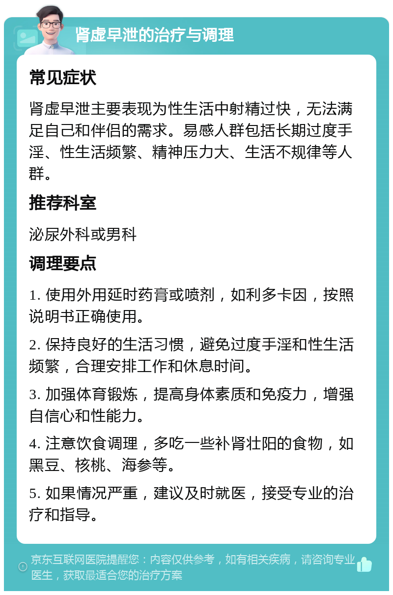 肾虚早泄的治疗与调理 常见症状 肾虚早泄主要表现为性生活中射精过快，无法满足自己和伴侣的需求。易感人群包括长期过度手淫、性生活频繁、精神压力大、生活不规律等人群。 推荐科室 泌尿外科或男科 调理要点 1. 使用外用延时药膏或喷剂，如利多卡因，按照说明书正确使用。 2. 保持良好的生活习惯，避免过度手淫和性生活频繁，合理安排工作和休息时间。 3. 加强体育锻炼，提高身体素质和免疫力，增强自信心和性能力。 4. 注意饮食调理，多吃一些补肾壮阳的食物，如黑豆、核桃、海参等。 5. 如果情况严重，建议及时就医，接受专业的治疗和指导。