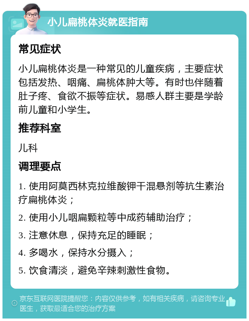 小儿扁桃体炎就医指南 常见症状 小儿扁桃体炎是一种常见的儿童疾病，主要症状包括发热、咽痛、扁桃体肿大等。有时也伴随着肚子疼、食欲不振等症状。易感人群主要是学龄前儿童和小学生。 推荐科室 儿科 调理要点 1. 使用阿莫西林克拉维酸钾干混悬剂等抗生素治疗扁桃体炎； 2. 使用小儿咽扁颗粒等中成药辅助治疗； 3. 注意休息，保持充足的睡眠； 4. 多喝水，保持水分摄入； 5. 饮食清淡，避免辛辣刺激性食物。