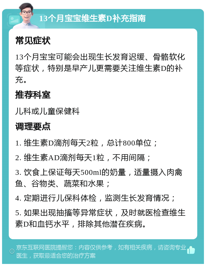 13个月宝宝维生素D补充指南 常见症状 13个月宝宝可能会出现生长发育迟缓、骨骼软化等症状，特别是早产儿更需要关注维生素D的补充。 推荐科室 儿科或儿童保健科 调理要点 1. 维生素D滴剂每天2粒，总计800单位； 2. 维生素AD滴剂每天1粒，不用间隔； 3. 饮食上保证每天500ml的奶量，适量摄入肉禽鱼、谷物类、蔬菜和水果； 4. 定期进行儿保科体检，监测生长发育情况； 5. 如果出现抽搐等异常症状，及时就医检查维生素D和血钙水平，排除其他潜在疾病。