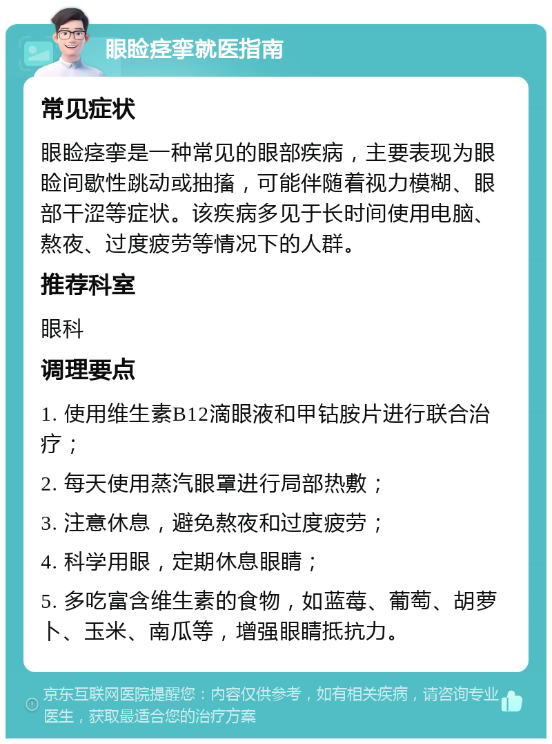 眼睑痉挛就医指南 常见症状 眼睑痉挛是一种常见的眼部疾病，主要表现为眼睑间歇性跳动或抽搐，可能伴随着视力模糊、眼部干涩等症状。该疾病多见于长时间使用电脑、熬夜、过度疲劳等情况下的人群。 推荐科室 眼科 调理要点 1. 使用维生素B12滴眼液和甲钴胺片进行联合治疗； 2. 每天使用蒸汽眼罩进行局部热敷； 3. 注意休息，避免熬夜和过度疲劳； 4. 科学用眼，定期休息眼睛； 5. 多吃富含维生素的食物，如蓝莓、葡萄、胡萝卜、玉米、南瓜等，增强眼睛抵抗力。