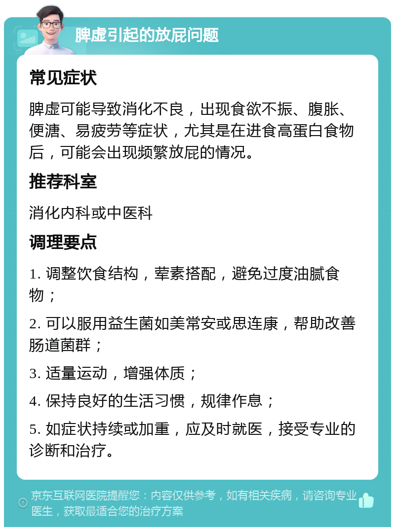 脾虚引起的放屁问题 常见症状 脾虚可能导致消化不良，出现食欲不振、腹胀、便溏、易疲劳等症状，尤其是在进食高蛋白食物后，可能会出现频繁放屁的情况。 推荐科室 消化内科或中医科 调理要点 1. 调整饮食结构，荤素搭配，避免过度油腻食物； 2. 可以服用益生菌如美常安或思连康，帮助改善肠道菌群； 3. 适量运动，增强体质； 4. 保持良好的生活习惯，规律作息； 5. 如症状持续或加重，应及时就医，接受专业的诊断和治疗。