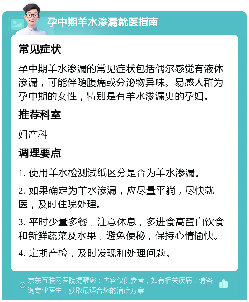 孕中期羊水渗漏就医指南 常见症状 孕中期羊水渗漏的常见症状包括偶尔感觉有液体渗漏，可能伴随腹痛或分泌物异味。易感人群为孕中期的女性，特别是有羊水渗漏史的孕妇。 推荐科室 妇产科 调理要点 1. 使用羊水检测试纸区分是否为羊水渗漏。 2. 如果确定为羊水渗漏，应尽量平躺，尽快就医，及时住院处理。 3. 平时少量多餐，注意休息，多进食高蛋白饮食和新鲜蔬菜及水果，避免便秘，保持心情愉快。 4. 定期产检，及时发现和处理问题。