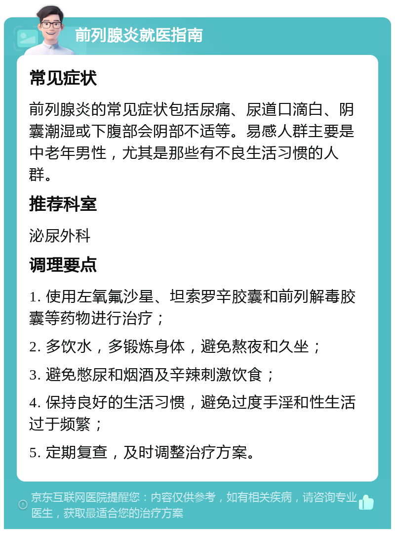 前列腺炎就医指南 常见症状 前列腺炎的常见症状包括尿痛、尿道口滴白、阴囊潮湿或下腹部会阴部不适等。易感人群主要是中老年男性，尤其是那些有不良生活习惯的人群。 推荐科室 泌尿外科 调理要点 1. 使用左氧氟沙星、坦索罗辛胶囊和前列解毒胶囊等药物进行治疗； 2. 多饮水，多锻炼身体，避免熬夜和久坐； 3. 避免憋尿和烟酒及辛辣刺激饮食； 4. 保持良好的生活习惯，避免过度手淫和性生活过于频繁； 5. 定期复查，及时调整治疗方案。