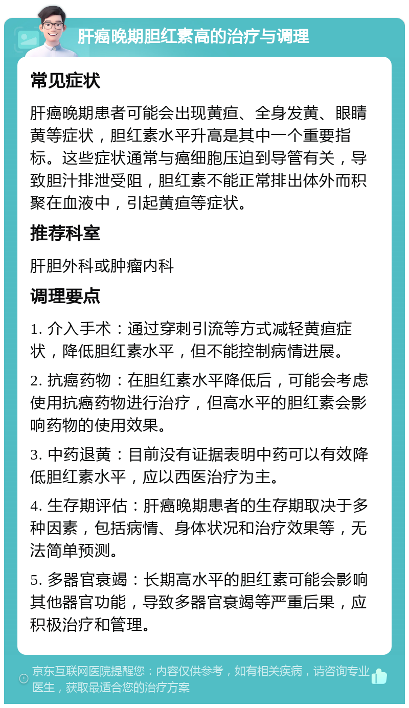 肝癌晚期胆红素高的治疗与调理 常见症状 肝癌晚期患者可能会出现黄疸、全身发黄、眼睛黄等症状，胆红素水平升高是其中一个重要指标。这些症状通常与癌细胞压迫到导管有关，导致胆汁排泄受阻，胆红素不能正常排出体外而积聚在血液中，引起黄疸等症状。 推荐科室 肝胆外科或肿瘤内科 调理要点 1. 介入手术：通过穿刺引流等方式减轻黄疸症状，降低胆红素水平，但不能控制病情进展。 2. 抗癌药物：在胆红素水平降低后，可能会考虑使用抗癌药物进行治疗，但高水平的胆红素会影响药物的使用效果。 3. 中药退黄：目前没有证据表明中药可以有效降低胆红素水平，应以西医治疗为主。 4. 生存期评估：肝癌晚期患者的生存期取决于多种因素，包括病情、身体状况和治疗效果等，无法简单预测。 5. 多器官衰竭：长期高水平的胆红素可能会影响其他器官功能，导致多器官衰竭等严重后果，应积极治疗和管理。