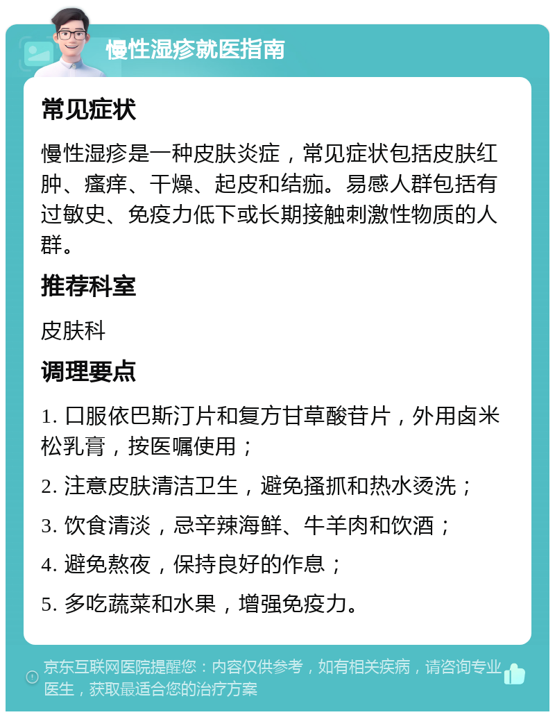 慢性湿疹就医指南 常见症状 慢性湿疹是一种皮肤炎症，常见症状包括皮肤红肿、瘙痒、干燥、起皮和结痂。易感人群包括有过敏史、免疫力低下或长期接触刺激性物质的人群。 推荐科室 皮肤科 调理要点 1. 口服依巴斯汀片和复方甘草酸苷片，外用卤米松乳膏，按医嘱使用； 2. 注意皮肤清洁卫生，避免搔抓和热水烫洗； 3. 饮食清淡，忌辛辣海鲜、牛羊肉和饮酒； 4. 避免熬夜，保持良好的作息； 5. 多吃蔬菜和水果，增强免疫力。