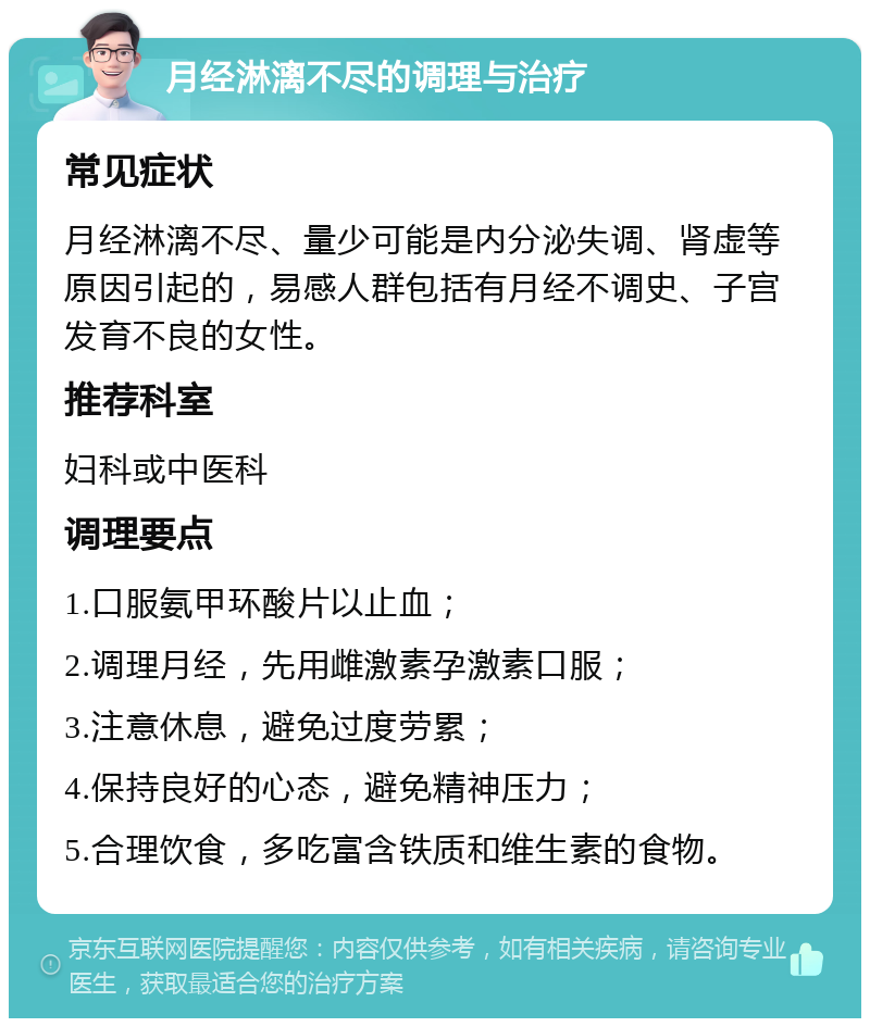 月经淋漓不尽的调理与治疗 常见症状 月经淋漓不尽、量少可能是内分泌失调、肾虚等原因引起的，易感人群包括有月经不调史、子宫发育不良的女性。 推荐科室 妇科或中医科 调理要点 1.口服氨甲环酸片以止血； 2.调理月经，先用雌激素孕激素口服； 3.注意休息，避免过度劳累； 4.保持良好的心态，避免精神压力； 5.合理饮食，多吃富含铁质和维生素的食物。