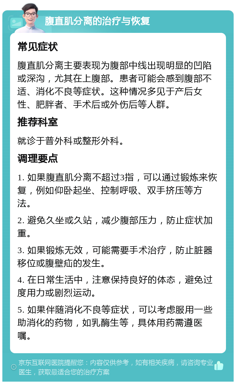 腹直肌分离的治疗与恢复 常见症状 腹直肌分离主要表现为腹部中线出现明显的凹陷或深沟，尤其在上腹部。患者可能会感到腹部不适、消化不良等症状。这种情况多见于产后女性、肥胖者、手术后或外伤后等人群。 推荐科室 就诊于普外科或整形外科。 调理要点 1. 如果腹直肌分离不超过3指，可以通过锻炼来恢复，例如仰卧起坐、控制呼吸、双手挤压等方法。 2. 避免久坐或久站，减少腹部压力，防止症状加重。 3. 如果锻炼无效，可能需要手术治疗，防止脏器移位或腹壁疝的发生。 4. 在日常生活中，注意保持良好的体态，避免过度用力或剧烈运动。 5. 如果伴随消化不良等症状，可以考虑服用一些助消化的药物，如乳酶生等，具体用药需遵医嘱。