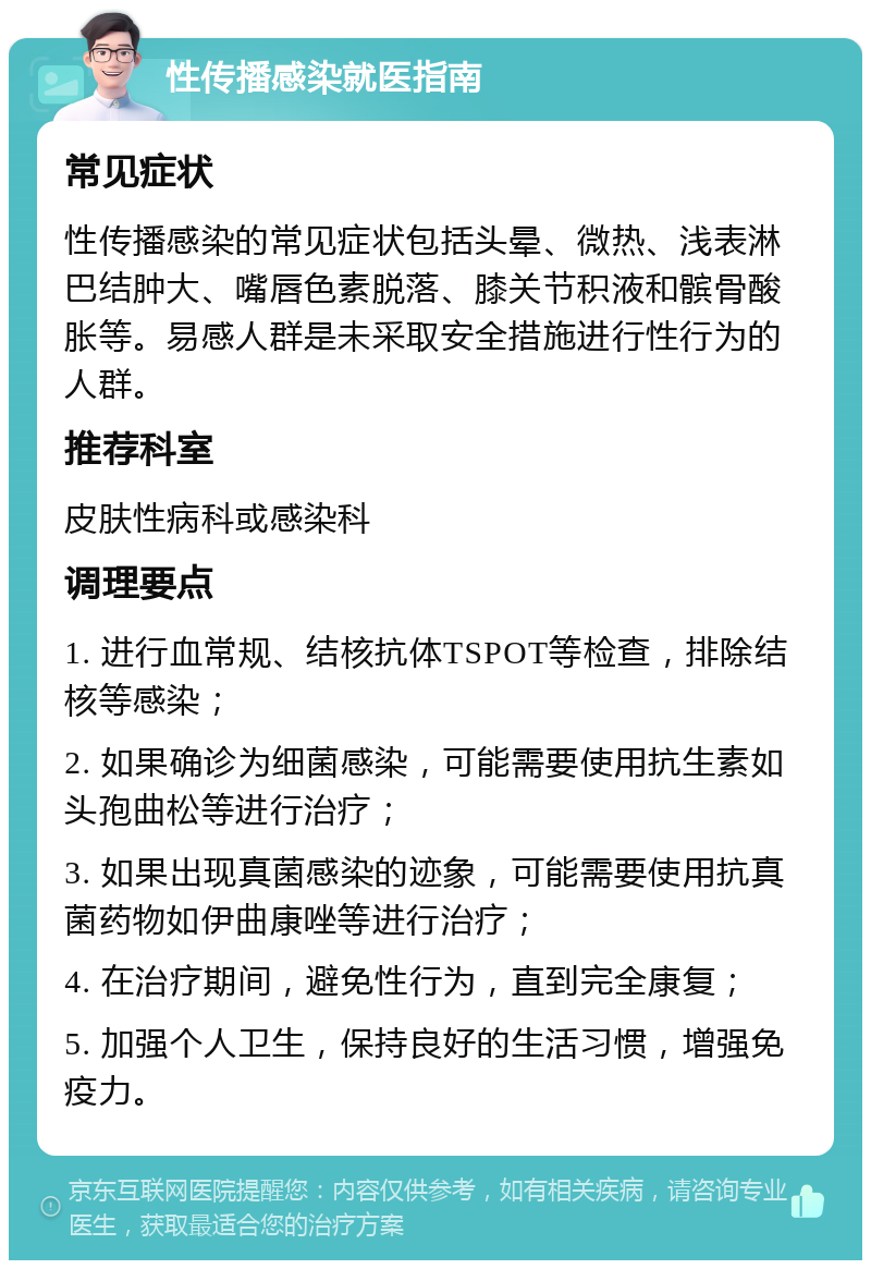 性传播感染就医指南 常见症状 性传播感染的常见症状包括头晕、微热、浅表淋巴结肿大、嘴唇色素脱落、膝关节积液和髌骨酸胀等。易感人群是未采取安全措施进行性行为的人群。 推荐科室 皮肤性病科或感染科 调理要点 1. 进行血常规、结核抗体TSPOT等检查，排除结核等感染； 2. 如果确诊为细菌感染，可能需要使用抗生素如头孢曲松等进行治疗； 3. 如果出现真菌感染的迹象，可能需要使用抗真菌药物如伊曲康唑等进行治疗； 4. 在治疗期间，避免性行为，直到完全康复； 5. 加强个人卫生，保持良好的生活习惯，增强免疫力。