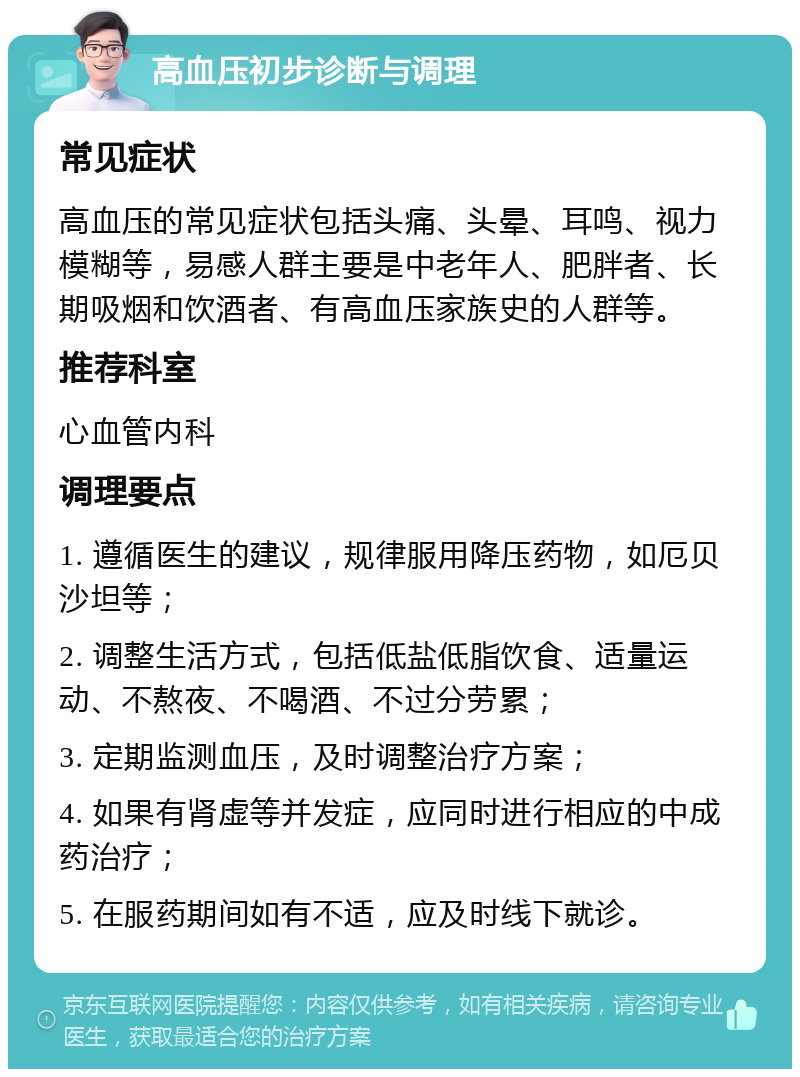 高血压初步诊断与调理 常见症状 高血压的常见症状包括头痛、头晕、耳鸣、视力模糊等，易感人群主要是中老年人、肥胖者、长期吸烟和饮酒者、有高血压家族史的人群等。 推荐科室 心血管内科 调理要点 1. 遵循医生的建议，规律服用降压药物，如厄贝沙坦等； 2. 调整生活方式，包括低盐低脂饮食、适量运动、不熬夜、不喝酒、不过分劳累； 3. 定期监测血压，及时调整治疗方案； 4. 如果有肾虚等并发症，应同时进行相应的中成药治疗； 5. 在服药期间如有不适，应及时线下就诊。