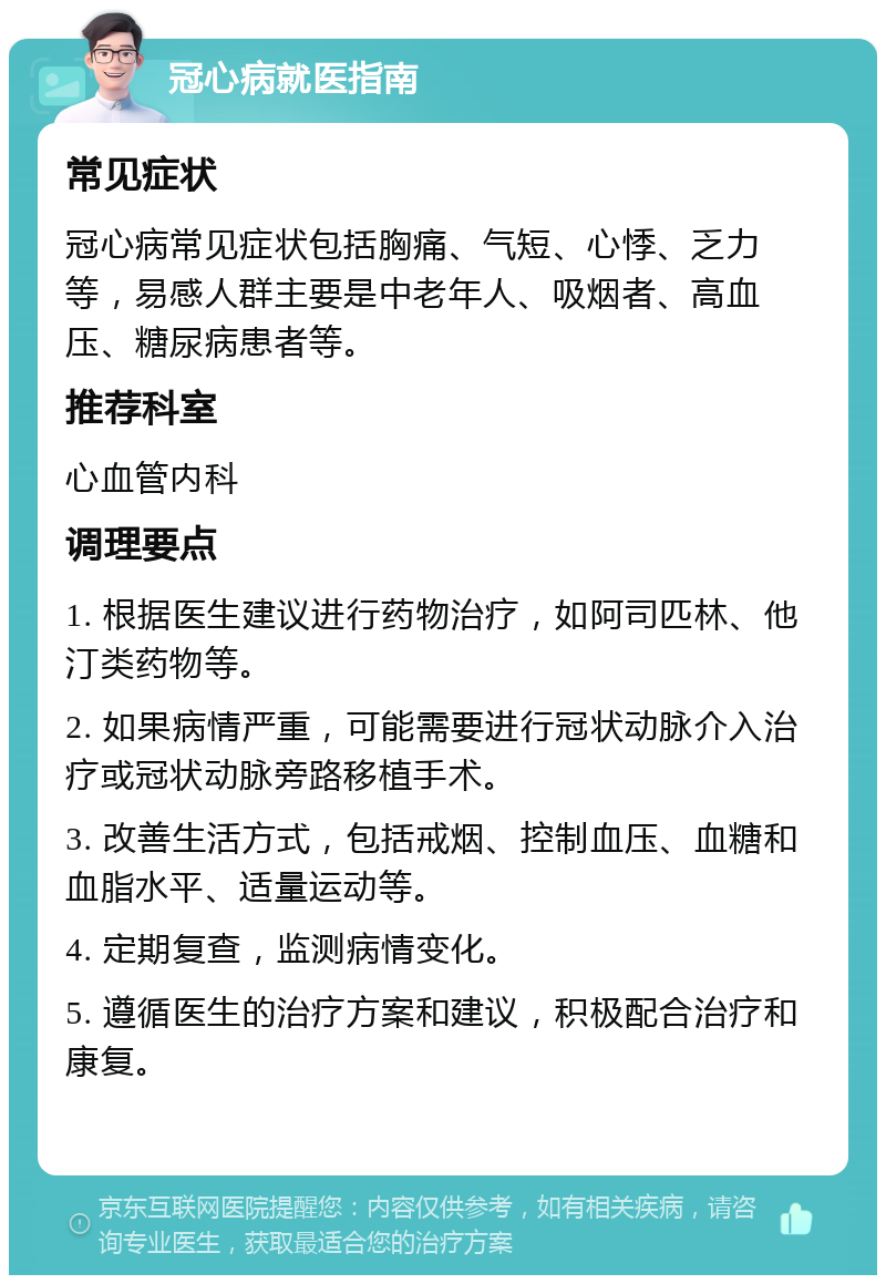 冠心病就医指南 常见症状 冠心病常见症状包括胸痛、气短、心悸、乏力等，易感人群主要是中老年人、吸烟者、高血压、糖尿病患者等。 推荐科室 心血管内科 调理要点 1. 根据医生建议进行药物治疗，如阿司匹林、他汀类药物等。 2. 如果病情严重，可能需要进行冠状动脉介入治疗或冠状动脉旁路移植手术。 3. 改善生活方式，包括戒烟、控制血压、血糖和血脂水平、适量运动等。 4. 定期复查，监测病情变化。 5. 遵循医生的治疗方案和建议，积极配合治疗和康复。