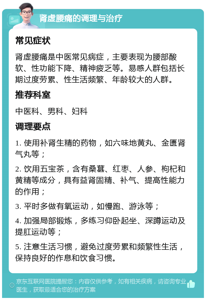 肾虚腰痛的调理与治疗 常见症状 肾虚腰痛是中医常见病症，主要表现为腰部酸软、性功能下降、精神疲乏等。易感人群包括长期过度劳累、性生活频繁、年龄较大的人群。 推荐科室 中医科、男科、妇科 调理要点 1. 使用补肾生精的药物，如六味地黄丸、金匮肾气丸等； 2. 饮用五宝茶，含有桑葚、红枣、人参、枸杞和黄精等成分，具有益肾固精、补气、提高性能力的作用； 3. 平时多做有氧运动，如慢跑、游泳等； 4. 加强局部锻炼，多练习仰卧起坐、深蹲运动及提肛运动等； 5. 注意生活习惯，避免过度劳累和频繁性生活，保持良好的作息和饮食习惯。