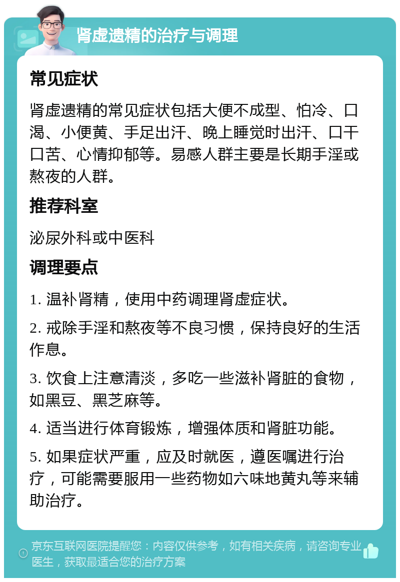 肾虚遗精的治疗与调理 常见症状 肾虚遗精的常见症状包括大便不成型、怕冷、口渴、小便黄、手足出汗、晚上睡觉时出汗、口干口苦、心情抑郁等。易感人群主要是长期手淫或熬夜的人群。 推荐科室 泌尿外科或中医科 调理要点 1. 温补肾精，使用中药调理肾虚症状。 2. 戒除手淫和熬夜等不良习惯，保持良好的生活作息。 3. 饮食上注意清淡，多吃一些滋补肾脏的食物，如黑豆、黑芝麻等。 4. 适当进行体育锻炼，增强体质和肾脏功能。 5. 如果症状严重，应及时就医，遵医嘱进行治疗，可能需要服用一些药物如六味地黄丸等来辅助治疗。