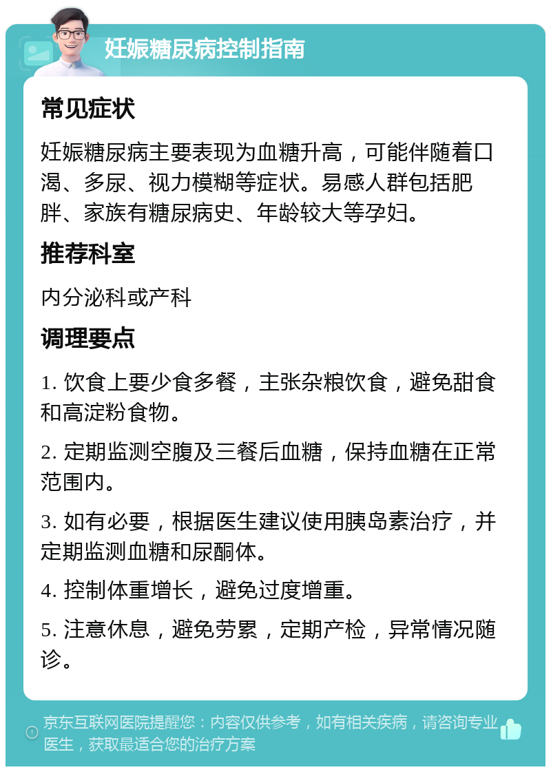 妊娠糖尿病控制指南 常见症状 妊娠糖尿病主要表现为血糖升高，可能伴随着口渴、多尿、视力模糊等症状。易感人群包括肥胖、家族有糖尿病史、年龄较大等孕妇。 推荐科室 内分泌科或产科 调理要点 1. 饮食上要少食多餐，主张杂粮饮食，避免甜食和高淀粉食物。 2. 定期监测空腹及三餐后血糖，保持血糖在正常范围内。 3. 如有必要，根据医生建议使用胰岛素治疗，并定期监测血糖和尿酮体。 4. 控制体重增长，避免过度增重。 5. 注意休息，避免劳累，定期产检，异常情况随诊。