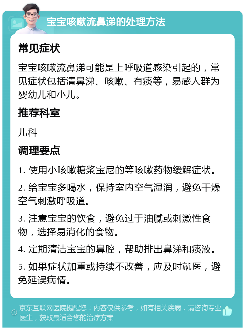 宝宝咳嗽流鼻涕的处理方法 常见症状 宝宝咳嗽流鼻涕可能是上呼吸道感染引起的，常见症状包括清鼻涕、咳嗽、有痰等，易感人群为婴幼儿和小儿。 推荐科室 儿科 调理要点 1. 使用小咳嗽糖浆宝尼的等咳嗽药物缓解症状。 2. 给宝宝多喝水，保持室内空气湿润，避免干燥空气刺激呼吸道。 3. 注意宝宝的饮食，避免过于油腻或刺激性食物，选择易消化的食物。 4. 定期清洁宝宝的鼻腔，帮助排出鼻涕和痰液。 5. 如果症状加重或持续不改善，应及时就医，避免延误病情。