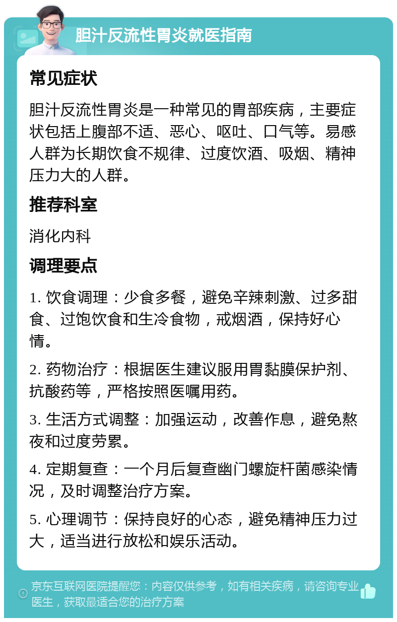 胆汁反流性胃炎就医指南 常见症状 胆汁反流性胃炎是一种常见的胃部疾病，主要症状包括上腹部不适、恶心、呕吐、口气等。易感人群为长期饮食不规律、过度饮酒、吸烟、精神压力大的人群。 推荐科室 消化内科 调理要点 1. 饮食调理：少食多餐，避免辛辣刺激、过多甜食、过饱饮食和生冷食物，戒烟酒，保持好心情。 2. 药物治疗：根据医生建议服用胃黏膜保护剂、抗酸药等，严格按照医嘱用药。 3. 生活方式调整：加强运动，改善作息，避免熬夜和过度劳累。 4. 定期复查：一个月后复查幽门螺旋杆菌感染情况，及时调整治疗方案。 5. 心理调节：保持良好的心态，避免精神压力过大，适当进行放松和娱乐活动。