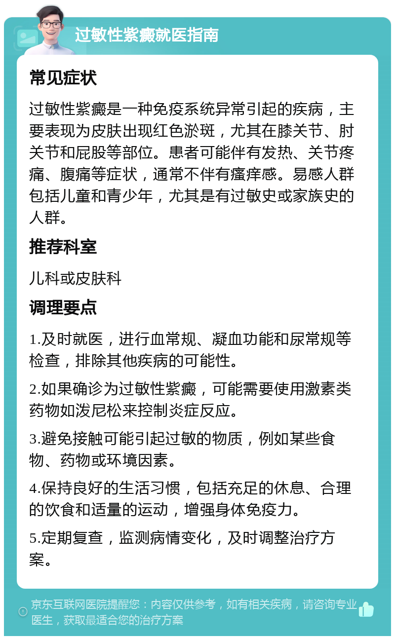 过敏性紫癜就医指南 常见症状 过敏性紫癜是一种免疫系统异常引起的疾病，主要表现为皮肤出现红色淤斑，尤其在膝关节、肘关节和屁股等部位。患者可能伴有发热、关节疼痛、腹痛等症状，通常不伴有瘙痒感。易感人群包括儿童和青少年，尤其是有过敏史或家族史的人群。 推荐科室 儿科或皮肤科 调理要点 1.及时就医，进行血常规、凝血功能和尿常规等检查，排除其他疾病的可能性。 2.如果确诊为过敏性紫癜，可能需要使用激素类药物如泼尼松来控制炎症反应。 3.避免接触可能引起过敏的物质，例如某些食物、药物或环境因素。 4.保持良好的生活习惯，包括充足的休息、合理的饮食和适量的运动，增强身体免疫力。 5.定期复查，监测病情变化，及时调整治疗方案。