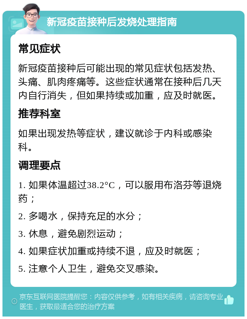 新冠疫苗接种后发烧处理指南 常见症状 新冠疫苗接种后可能出现的常见症状包括发热、头痛、肌肉疼痛等。这些症状通常在接种后几天内自行消失，但如果持续或加重，应及时就医。 推荐科室 如果出现发热等症状，建议就诊于内科或感染科。 调理要点 1. 如果体温超过38.2°C，可以服用布洛芬等退烧药； 2. 多喝水，保持充足的水分； 3. 休息，避免剧烈运动； 4. 如果症状加重或持续不退，应及时就医； 5. 注意个人卫生，避免交叉感染。