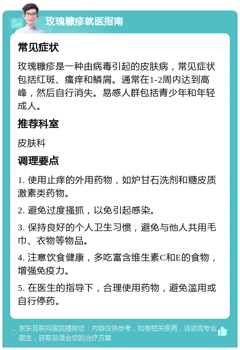 玫瑰糠疹就医指南 常见症状 玫瑰糠疹是一种由病毒引起的皮肤病，常见症状包括红斑、瘙痒和鳞屑。通常在1-2周内达到高峰，然后自行消失。易感人群包括青少年和年轻成人。 推荐科室 皮肤科 调理要点 1. 使用止痒的外用药物，如炉甘石洗剂和糖皮质激素类药物。 2. 避免过度搔抓，以免引起感染。 3. 保持良好的个人卫生习惯，避免与他人共用毛巾、衣物等物品。 4. 注意饮食健康，多吃富含维生素C和E的食物，增强免疫力。 5. 在医生的指导下，合理使用药物，避免滥用或自行停药。