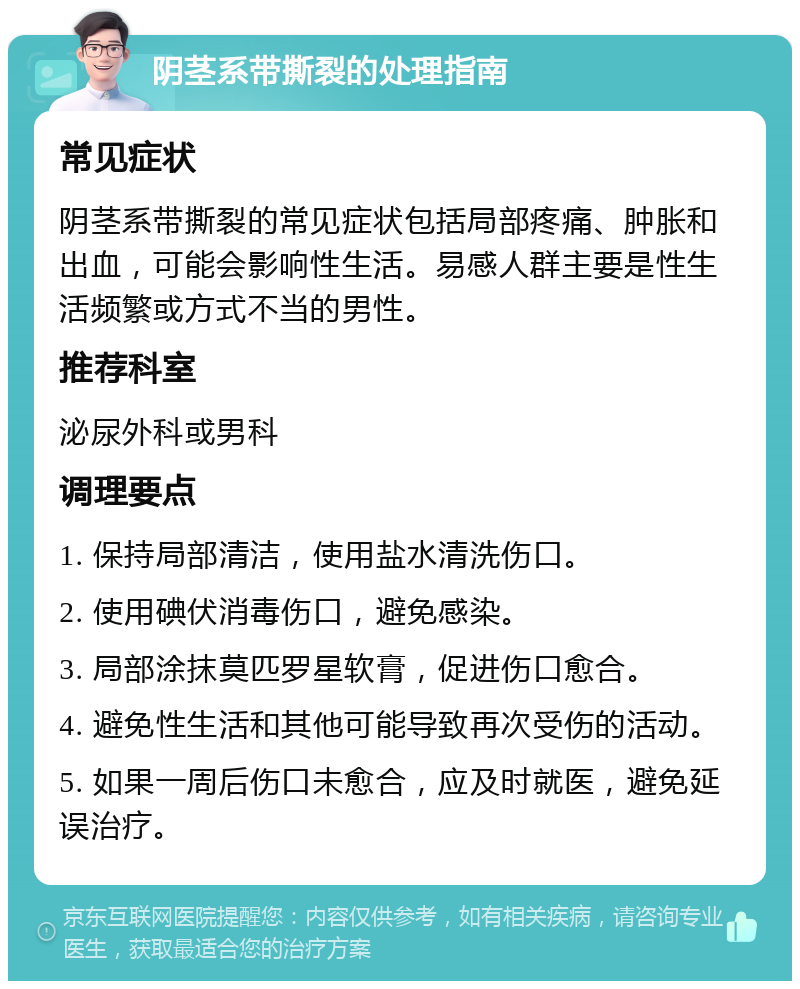 阴茎系带撕裂的处理指南 常见症状 阴茎系带撕裂的常见症状包括局部疼痛、肿胀和出血，可能会影响性生活。易感人群主要是性生活频繁或方式不当的男性。 推荐科室 泌尿外科或男科 调理要点 1. 保持局部清洁，使用盐水清洗伤口。 2. 使用碘伏消毒伤口，避免感染。 3. 局部涂抹莫匹罗星软膏，促进伤口愈合。 4. 避免性生活和其他可能导致再次受伤的活动。 5. 如果一周后伤口未愈合，应及时就医，避免延误治疗。