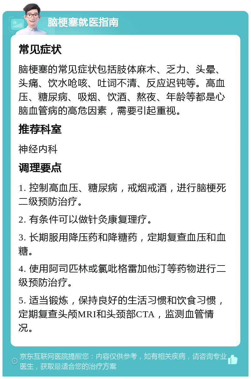 脑梗塞就医指南 常见症状 脑梗塞的常见症状包括肢体麻木、乏力、头晕、头痛、饮水呛咳、吐词不清、反应迟钝等。高血压、糖尿病、吸烟、饮酒、熬夜、年龄等都是心脑血管病的高危因素，需要引起重视。 推荐科室 神经内科 调理要点 1. 控制高血压、糖尿病，戒烟戒酒，进行脑梗死二级预防治疗。 2. 有条件可以做针灸康复理疗。 3. 长期服用降压药和降糖药，定期复查血压和血糖。 4. 使用阿司匹林或氯吡格雷加他汀等药物进行二级预防治疗。 5. 适当锻炼，保持良好的生活习惯和饮食习惯，定期复查头颅MRI和头颈部CTA，监测血管情况。