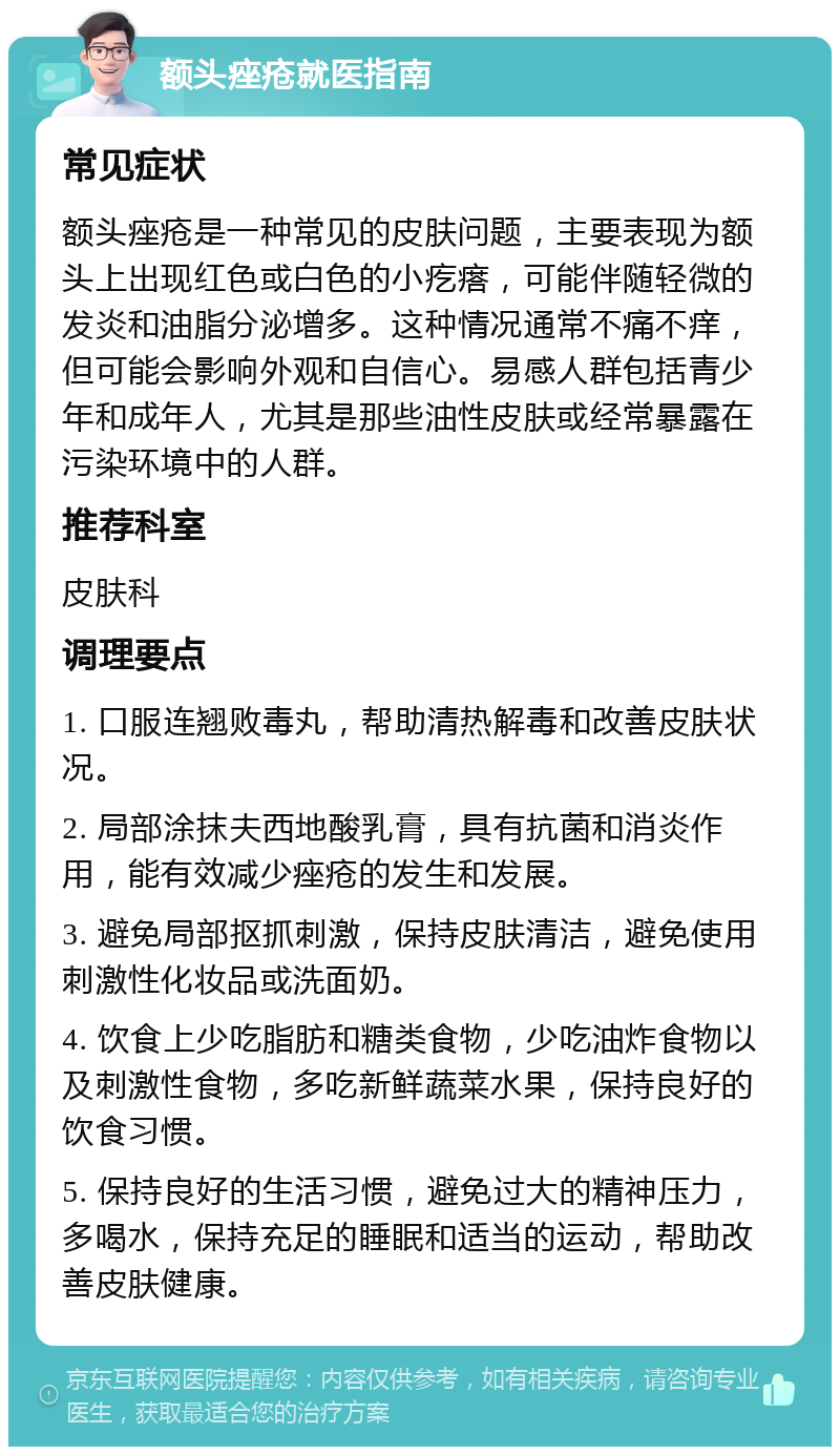 额头痤疮就医指南 常见症状 额头痤疮是一种常见的皮肤问题，主要表现为额头上出现红色或白色的小疙瘩，可能伴随轻微的发炎和油脂分泌增多。这种情况通常不痛不痒，但可能会影响外观和自信心。易感人群包括青少年和成年人，尤其是那些油性皮肤或经常暴露在污染环境中的人群。 推荐科室 皮肤科 调理要点 1. 口服连翘败毒丸，帮助清热解毒和改善皮肤状况。 2. 局部涂抹夫西地酸乳膏，具有抗菌和消炎作用，能有效减少痤疮的发生和发展。 3. 避免局部抠抓刺激，保持皮肤清洁，避免使用刺激性化妆品或洗面奶。 4. 饮食上少吃脂肪和糖类食物，少吃油炸食物以及刺激性食物，多吃新鲜蔬菜水果，保持良好的饮食习惯。 5. 保持良好的生活习惯，避免过大的精神压力，多喝水，保持充足的睡眠和适当的运动，帮助改善皮肤健康。