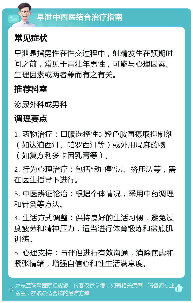 早泄中西医结合治疗指南 常见症状 早泄是指男性在性交过程中，射精发生在预期时间之前，常见于青壮年男性，可能与心理因素、生理因素或两者兼而有之有关。 推荐科室 泌尿外科或男科 调理要点 1. 药物治疗：口服选择性5-羟色胺再摄取抑制剂（如达泊西汀、帕罗西汀等）或外用局麻药物（如复方利多卡因乳膏等）。 2. 行为心理治疗：包括“动-停”法、挤压法等，需在医生指导下进行。 3. 中医辨证论治：根据个体情况，采用中药调理和针灸等方法。 4. 生活方式调整：保持良好的生活习惯，避免过度疲劳和精神压力，适当进行体育锻炼和盆底肌训练。 5. 心理支持：与伴侣进行有效沟通，消除焦虑和紧张情绪，增强自信心和性生活满意度。