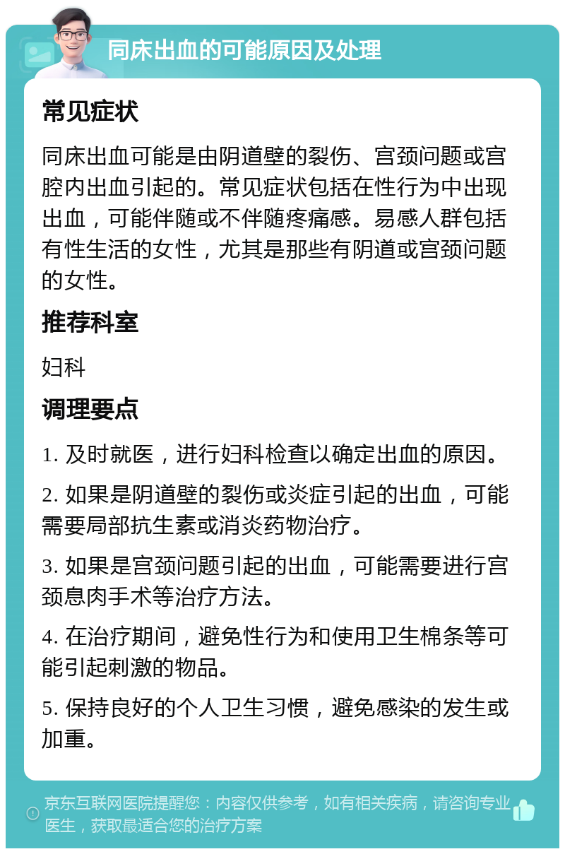 同床出血的可能原因及处理 常见症状 同床出血可能是由阴道壁的裂伤、宫颈问题或宫腔内出血引起的。常见症状包括在性行为中出现出血，可能伴随或不伴随疼痛感。易感人群包括有性生活的女性，尤其是那些有阴道或宫颈问题的女性。 推荐科室 妇科 调理要点 1. 及时就医，进行妇科检查以确定出血的原因。 2. 如果是阴道壁的裂伤或炎症引起的出血，可能需要局部抗生素或消炎药物治疗。 3. 如果是宫颈问题引起的出血，可能需要进行宫颈息肉手术等治疗方法。 4. 在治疗期间，避免性行为和使用卫生棉条等可能引起刺激的物品。 5. 保持良好的个人卫生习惯，避免感染的发生或加重。