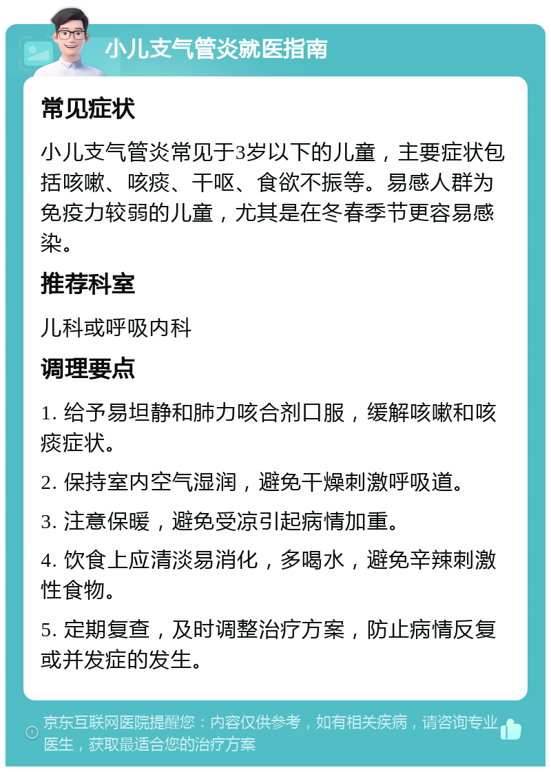 小儿支气管炎就医指南 常见症状 小儿支气管炎常见于3岁以下的儿童，主要症状包括咳嗽、咳痰、干呕、食欲不振等。易感人群为免疫力较弱的儿童，尤其是在冬春季节更容易感染。 推荐科室 儿科或呼吸内科 调理要点 1. 给予易坦静和肺力咳合剂口服，缓解咳嗽和咳痰症状。 2. 保持室内空气湿润，避免干燥刺激呼吸道。 3. 注意保暖，避免受凉引起病情加重。 4. 饮食上应清淡易消化，多喝水，避免辛辣刺激性食物。 5. 定期复查，及时调整治疗方案，防止病情反复或并发症的发生。